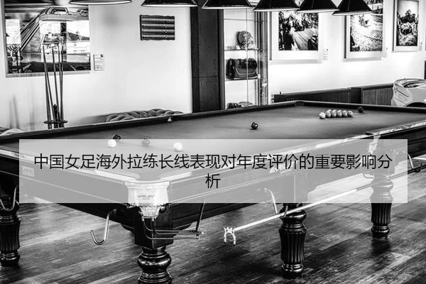 中国女足海外拉练长线表现对年度评价的重要影响分析