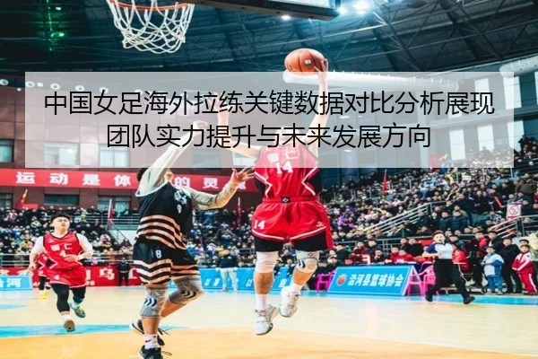 中国女足海外拉练关键数据对比分析展现团队实力提升与未来发展方向