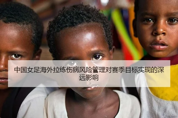 中国女足海外拉练伤病风险管理对赛季目标实现的深远影响